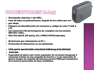    Desempeño superior a 150 MHz.
   Guía de hilos en policarbonato, llegada de los cables por arriba y
   por abajo.
   Etiqueta de identificación de contactos y código de color T 568 A
    y B.
   Los conectores RJ-45 Categoría 5e, cumplen con las normas
    ISO/IEC 11801,
   EIA/TIA 568 B, EN 50173, UL y NMX-I-NYCE-248-2005.

   Resistencia por aislamiento 10 M Ω.
   Protección de filamentos en oro platinado.

   UPS 550VA 890JULIOS-6 SALIDAS-USB-RJ45-FAX BELKIN
   $192.900
   Capacidad de 550va 330 watts regulador de corriente integrado 6
    contactos totales (4 con respaldo de batería y 2 con supresión de
    picos) tiempo de respaldo 28 minutos puerto USB para monitoreo
    de la batería protección de línea telefónica.
 