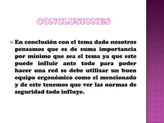 Enconclusión con el tema dado nosotros
 pensamos que es de suma importancia
 por mínimo que sea el tema ya que este
 puede influir ante todo para poder
 hacer una red se debe utilizar un buen
 equipo ergonómico como el mencionado
 y de este tenemos que ver las normas de
 seguridad todo influye.
 