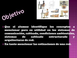  Que   el alumno identifique los conceptos a
  mencionar para su utilidad en los sistemas de
  comunicación, cableado, condiciones ambientales,
  sistemas    de     cableado    estructurado     y
  arquitecturas de red.
 En tanto mencionar las cotizaciones de una red.
 