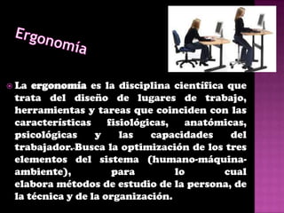  La ergonomía es la disciplina científica que
 trata del diseño de lugares de trabajo,
 herramientas y tareas que coinciden con las
 características     fisiológicas,   anatómicas,
 psicológicas     y     las   capacidades    del
 trabajador. Busca la optimización de los tres
 elementos del sistema (humano-máquina-
 ambiente),           para         lo      cual
 elabora métodos de estudio de la persona, de
 la técnica y de la organización.
 