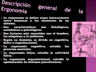    La ergonomía se define como interacciones
    entre humanos y los elementos de un
    sistema.
   Sus     características  son    fisiológicas,
    anatómicas o psicológicas.
   Sus factores más conocidos son el hombre,
    las máquinas y el ambiente.
   Según su dominio, se divide en cognitiva,
    física u organizacional.
   La ergonomía cognitiva, estudia los
    procesos mentales.
   La ergonomía física, estudia la actividad
    física.
   La ergonomía organizacional, estudia la
    optimización de sistemas psicotécnicos.
 