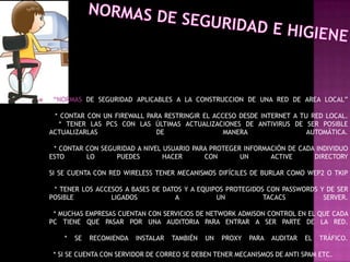     “NORMAS DE SEGURIDAD APLICABLES A LA CONSTRUCCION DE UNA RED DE AREA LOCAL”

     * CONTAR CON UN FIREWALL PARA RESTRINGIR EL ACCESO DESDE INTERNET A TU RED LOCAL.
      * TENER LAS PCS CON LAS ÚLTIMAS ACTUALIZACIONES DE ANTIVIRUS DE SER POSIBLE
    ACTUALIZARLAS                DE                 MANERA                 AUTOMÁTICA.

     * CONTAR CON SEGURIDAD A NIVEL USUARIO PARA PROTEGER INFORMACIÓN DE CADA INDIVIDUO
    ESTO      LO      PUEDES        HACER      CON       UN      ACTIVE      DIRECTORY

    SI SE CUENTA CON RED WIRELESS TENER MECANISMOS DIFÍCILES DE BURLAR COMO WEP2 O TKIP

     * TENER LOS ACCESOS A BASES DE DATOS Y A EQUIPOS PROTEGIDOS CON PASSWORDS Y DE SER
    POSIBLE          LIGADOS           A           UN           TACACS          SERVER.

     * MUCHAS EMPRESAS CUENTAN CON SERVICIOS DE NETWORK ADMISON CONTROL EN EL QUE CADA
    PC TIENE QUE PASAR POR UNA AUDITORIA PARA ENTRAR A SER PARTE DE LA RED.

        *   SE   RECOMIENDA   INSTALAR   TAMBIÉN   UN   PROXY   PARA   AUDITAR   EL   TRÁFICO.

     * SI SE CUENTA CON SERVIDOR DE CORREO SE DEBEN TENER MECANISMOS DE ANTI SPAM ETC.
 