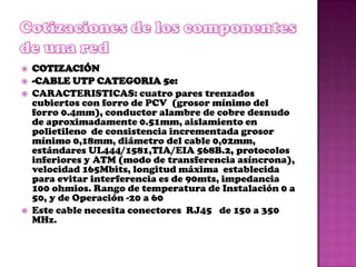    COTIZACIÓN
   -CABLE UTP CATEGORIA 5e:
   CARACTERISTICAS: cuatro pares trenzados
    cubiertos con forro de PCV (grosor mínimo del
    forro 0.4mm), conductor alambre de cobre desnudo
    de aproximadamente 0.51mm, aislamiento en
    polietileno de consistencia incrementada grosor
    mínimo 0,18mm, diámetro del cable 0,02mm,
    estándares UL444/1581,TIA/EIA 568B.2, protocolos
    inferiores y ATM (modo de transferencia asíncrona),
    velocidad 165Mbits, longitud máxima establecida
    para evitar interferencia es de 90mts, impedancia
    100 ohmios. Rango de temperatura de Instalación 0 a
    50, y de Operación -20 a 60
   Este cable necesita conectores RJ45 de 150 a 350
    MHz.
 