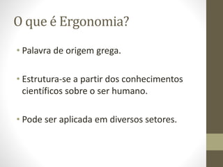 O que é Ergonomia? 
• Palavra de origem grega. 
• Estrutura-se a partir dos conhecimentos 
científicos sobre o ser humano. 
• Pode ser aplicada em diversos setores. 
 