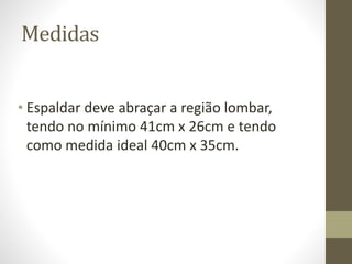 Medidas 
• Espaldar deve abraçar a região lombar, 
tendo no mínimo 41cm x 26cm e tendo 
como medida ideal 40cm x 35cm. 
 