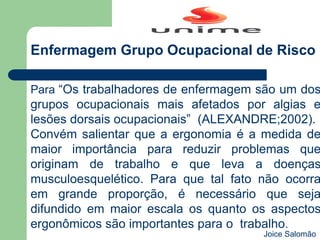 Para “Os trabalhadores de enfermagem são um dos
grupos ocupacionais mais afetados por algias e
lesões dorsais ocupacionais” (ALEXANDRE;2002).
Convém salientar que a ergonomia é a medida de
maior importância para reduzir problemas que
originam de trabalho e que leva a doenças
musculoesquelético. Para que tal fato não ocorra
em grande proporção, é necessário que seja
difundido em maior escala os quanto os aspectos
ergonômicos são importantes para o trabalho.
Enfermagem Grupo Ocupacional de Risco
Joice Salomão
 