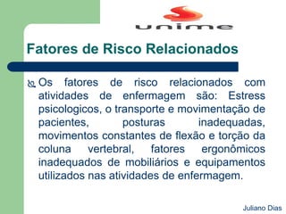 Fatores de Risco Relacionados
 Os fatores de risco relacionados com
atividades de enfermagem são: Estress
psicologicos, o transporte e movimentação de
pacientes, posturas inadequadas,
movimentos constantes de flexão e torção da
coluna vertebral, fatores ergonômicos
inadequados de mobiliários e equipamentos
utilizados nas atividades de enfermagem.
Juliano Dias
 