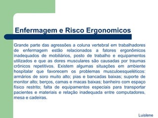 Grande parte das agressões a coluna vertebral em trabalhadores
de enfermagem estão relacionados a fatores ergonômicos
inadequados de mobiliários, posto de trabalho e equipamentos
utilizados e que as dores musculares são causadas por traumas
crônicos repetitivos. Existem algumas situações em ambiente
hospitalar que favorecem os problemas musculoesqueléticos:
armários de soro muito alto; pias e bancadas baixas; suporte de
monitor alto; berços, camas e macas baixas; banheiro com espaço
físico restrito; falta de equipamentos especiais para transportar
pacientes e materiais e relação inadequada entre computadores,
mesa e cadeiras.
Enfermagem e Risco Ergonomicos
Luislene
 