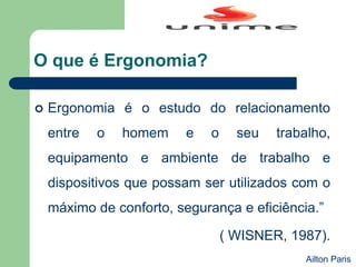 O que é Ergonomia?
 Ergonomia é o estudo do relacionamento
entre o homem e o seu trabalho,
equipamento e ambiente de trabalho e
dispositivos que possam ser utilizados com o
máximo de conforto, segurança e eficiência.”
( WISNER, 1987).
Ailton Paris
 