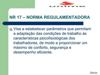 NR 17 – NORMA REGULAMENTADORA
 Visa a estabelecer parâmetros que permitam
a adaptação das condições de trabalho às
características psicofisiológicas dos
trabalhadores, de modo a proporcionar um
máximo de conforto, segurança e
desempenho eficiente.
Dilmar
 