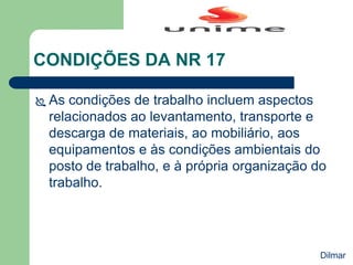 CONDIÇÕES DA NR 17
 As condições de trabalho incluem aspectos
relacionados ao levantamento, transporte e
descarga de materiais, ao mobiliário, aos
equipamentos e às condições ambientais do
posto de trabalho, e à própria organização do
trabalho.
Dilmar
 