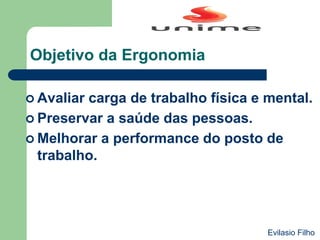 Objetivo da Ergonomia
 Avaliar carga de trabalho física e mental.
 Preservar a saúde das pessoas.
 Melhorar a performance do posto de
trabalho.
Evilasio Filho
 