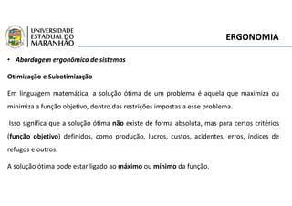 ERGONOMIA
• Abordagem ergonômica de sistemas
Otimização e Subotimização
Em linguagem matemática, a solução ótima de um problema é aquela que maximiza ou
minimiza a função objetivo, dentro das restrições impostas a esse problema.
Isso significa que a solução ótima não existe de forma absoluta, mas para certos critérios
(função objetivo) definidos, como produção, lucros, custos, acidentes, erros, índices de
refugos e outros.
A solução ótima pode estar ligado ao máximo ou mínimo da função.
 