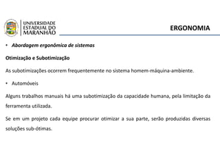 ERGONOMIA
• Abordagem ergonômica de sistemas
Otimização e Subotimização
As subotimizações ocorrem frequentemente no sistema homem-máquina-ambiente.
• Automóveis
Alguns trabalhos manuais há uma subotimização da capacidade humana, pela limitação da
ferramenta utilizada.
Se em um projeto cada equipe procurar otimizar a sua parte, serão produzidas diversas
soluções sub-ótimas.
 