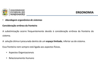 ERGONOMIA
• Abordagem ergonômica de sistemas
Consideração errônea da fronteira
A subotimização ocorre frequentemente devido à consideração errônea da fronteira do
sistema.
A solução ótima é procurada dentro de um espaço limitado, inferior ao do sistema.
Essa fronteira nem sempre está ligada aos aspectos físicos.
• Aspectos Organizacionais
• Relacionamento Humano
 