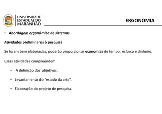 ERGONOMIA
• Abordagem ergonômica de sistemas
Atividades preliminares à pesquisa
Se forem bem elaboradas, poderão proporcionar economias de tempo, esforço e dinheiro.
Essas atividades compreendem:
• A definição dos objetivos.
• Levantamento do “estado da arte”.
• Elaboração do projeto de pesquisa.
 