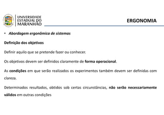 ERGONOMIA
• Abordagem ergonômica de sistemas
Definição dos objetivos
Definir aquilo que se pretende fazer ou conhecer.
Os objetivos devem ser definidos claramente de forma operacional.
As condições em que serão realizados os experimentos também devem ser definidas com
clareza.
Determinados resultados, obtidos sob certas circunstâncias, não serão necessariamente
válidos em outras condições
 