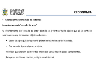 ERGONOMIA
• Abordagem ergonômica de sistemas
Levantamento do "estado da arte"
O levantamento do "estado da arte" destina-se a verificar tudo aquilo que já se conhece
sobre o assunto, tendo dois objetivos básicos.
• Saber se a pesquisa ou projeto pretendido ainda não foi realizado.
• Dar suporte à pesquisa ou projeto.
Verificar quais foram os métodos e técnicas utilizadas em casos semelhantes.
Pesquisar em livros, revistas, artigos e na internet
 