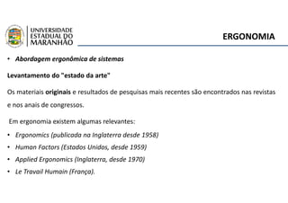 ERGONOMIA
• Abordagem ergonômica de sistemas
Levantamento do "estado da arte"
Os materiais originais e resultados de pesquisas mais recentes são encontrados nas revistas
e nos anais de congressos.
Em ergonomia existem algumas relevantes:
• Ergonomics (publicada na Inglaterra desde 1958)
• Human Factors (Estados Unidos, desde 1959)
• Applied Ergonomics (Inglaterra, desde 1970)
• Le Travail Humain (França).
 