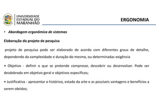 ERGONOMIA
• Abordagem ergonômica de sistemas
Elaboração do projeto de pesquisa
projeto de pesquisa pode ser elaborado de acordo com diferentes graus de detalhe,
dependendo da complexidade e duração do mesmo, ou determinadas exigência
• Objetivo - definir o que se pretende comprovar, descobrir ou desenvolver. Pode ser
desdobrado em objetivo geral e objetivos específicos;
• Justificativa - apresentar o histórico, estado da arte e as possíveis vantagens e benefícios a
serem obtidos;
 