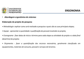 ERGONOMIA
• Abordagem ergonômica de sistemas
Elaboração do projeto de pesquisa
• Metodologia- explicar como será realizada a pesquisa e quais são as suas principais etapas;
• Equipe - apresentar a quantidade e qualificação do pessoal envolvido no projeto;
• Cronograma - fixar datas de início e término para cada etapa ou atividade do projeto e a data final
(dead line) do projeto;
• Orçamento - fazer a quantificação dos recursos necessários, geralmente classificado em
equipamentos, materiais de consumo, pessoal e serviços de terceiros.
 