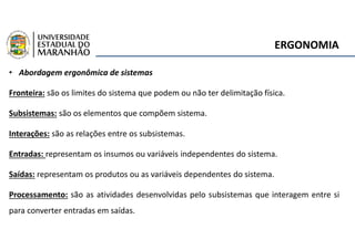ERGONOMIA
• Abordagem ergonômica de sistemas
Fronteira: são os limites do sistema que podem ou não ter delimitação física.
Subsistemas: são os elementos que compõem sistema.
Interações: são as relações entre os subsistemas.
Entradas: representam os insumos ou variáveis independentes do sistema.
Saídas: representam os produtos ou as variáveis dependentes do sistema.
Processamento: são as atividades desenvolvidas pelo subsistemas que interagem entre si
para converter entradas em saídas.
 