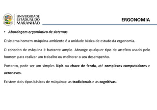 ERGONOMIA
• Abordagem ergonômica de sistemas
O sistema homem-máquina-ambiente é a unidade básica de estudo da ergonomia.
O conceito de máquina é bastante amplo. Abrange qualquer tipo de artefato usado pelo
homem para realizar um trabalho ou melhorar o seu desempenho.
Portanto, pode ser um simples lápis ou chave de fenda, até complexos computadores e
aeronaves.
Existem dois tipos básicos de máquinas: as tradicionais e as cognitivas.
 