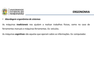 ERGONOMIA
• Abordagem ergonômica de sistemas
As máquinas tradicionais nos ajudam a realizar trabalhos físicos, como no caso de
ferramentas manuais e máquinas-ferramentas. Ex: veículos.
As máquinas cognitivas são aquelas que operam sobre as informações. Ex: computador.
 