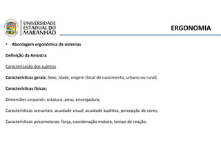 ERGONOMIA
• Abordagem ergonômica de sistemas
Definição da Amostra
Caracterização dos sujeitos
Características gerais: Sexo, idade, origem (local de nascimento, urbano ou rural).
Características físicas:
Dimensões corporais: estatura, peso, envergadura;
Características sensoriais: acuidade visual, acuidade auditiva, percepção de cores;
Características psicomotoras: força, coordenação motora, tempo de reação;
 