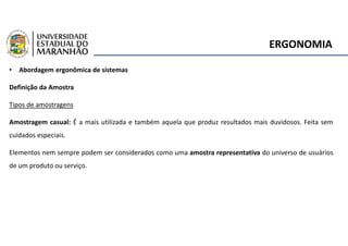 ERGONOMIA
• Abordagem ergonômica de sistemas
Definição da Amostra
Tipos de amostragens
Amostragem casual: É a mais utilizada e também aquela que produz resultados mais duvidosos. Feita sem
cuidados especiais.
Elementos nem sempre podem ser considerados como uma amostra representativa do universo de usuários
de um produto ou serviço.
 