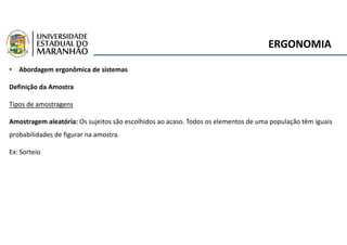 ERGONOMIA
• Abordagem ergonômica de sistemas
Definição da Amostra
Tipos de amostragens
Amostragem aleatória: Os sujeitos são escolhidos ao acaso. Todos os elementos de uma população têm iguais
probabilidades de figurar na amostra.
Ex: Sorteio
 