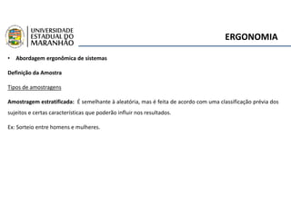 ERGONOMIA
• Abordagem ergonômica de sistemas
Definição da Amostra
Tipos de amostragens
Amostragem estratificada: É semelhante à aleatória, mas é feita de acordo com uma classificação prévia dos
sujeitos e certas características que poderão influir nos resultados.
Ex: Sorteio entre homens e mulheres.
 