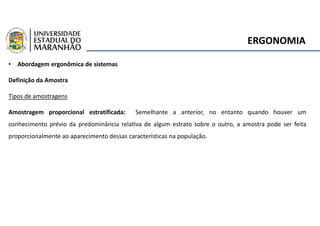 ERGONOMIA
• Abordagem ergonômica de sistemas
Definição da Amostra
Tipos de amostragens
Amostragem proporcional estratificada: Semelhante a anterior, no entanto quando houver um
conhecimento prévio da predominância relativa de algum estrato sobre o outro, a amostra pode ser feita
proporcionalmente ao aparecimento dessas características na população.
 