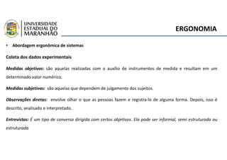 ERGONOMIA
• Abordagem ergonômica de sistemas
Coleta dos dados experimentais
Medidas objetivas: são aquelas realizadas com o auxílio de instrumentos de medida e resultam em um
determinado valor numérico.
Medidas subjetivas: são aquelas que dependem de julgamento dos sujeitos.
Observações diretas: envolve olhar o que as pessoas fazem e registra-lo de alguma forma. Depois, isso é
descrito, analisado e interpretado.
Entrevistas: É um tipo de conversa dirigida com certos objetivos. Ela pode ser informal, semi estruturada ou
estruturada
 