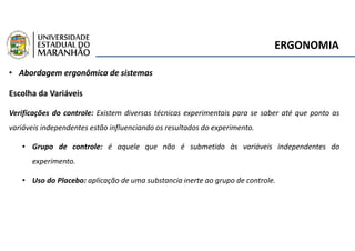 ERGONOMIA
• Abordagem ergonômica de sistemas
Escolha da Variáveis
Verificações do controle: Existem diversas técnicas experimentais para se saber até que ponto as
variáveis independentes estão influenciando os resultados do experimento.
• Grupo de controle: é aquele que não é submetido às variáveis independentes do
experimento.
• Uso do Placebo: aplicação de uma substancia inerte ao grupo de controle.
 