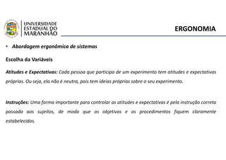 ERGONOMIA
• Abordagem ergonômica de sistemas
Escolha da Variáveis
Atitudes e Expectativas: Cada pessoa que participa de um experimento tem atitudes e expectativas
próprias. Ou seja, ela não é neutra, pois tem ideias próprias sobre o seu experimento.
Instruções: Uma forma importante para controlar as atitudes e expectativas é pela instrução correta
passada aos sujeitos, de modo que os objetivos e os procedimentos fiquem claramente
estabelecidos.
 