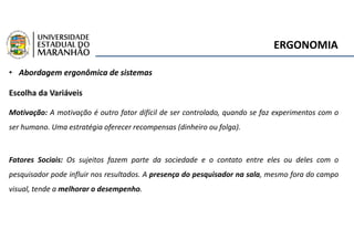 ERGONOMIA
• Abordagem ergonômica de sistemas
Escolha da Variáveis
Motivação: A motivação é outro fator difícil de ser controlado, quando se faz experimentos com o
ser humano. Uma estratégia oferecer recompensas (dinheiro ou folga).
Fatores Sociais: Os sujeitos fazem parte da sociedade e o contato entre eles ou deles com o
pesquisador pode influir nos resultados. A presença do pesquisador na sala, mesmo fora do campo
visual, tende a melhorar o desempenho.
 