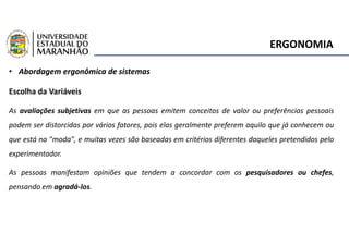 ERGONOMIA
• Abordagem ergonômica de sistemas
Escolha da Variáveis
As avaliações subjetivas em que as pessoas emitem conceitos de valor ou preferências pessoais
podem ser distorcidas por vários fatores, pois elas geralmente preferem aquilo que já conhecem ou
que está na "moda", e muitas vezes são baseadas em critérios diferentes daqueles pretendidos pelo
experimentador.
As pessoas manifestam opiniões que tendem a concordar com os pesquisadores ou chefes,
pensando em agradá-los.
 