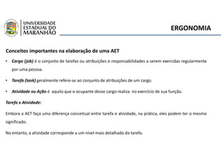 ERGONOMIA
Conceitos importantes na elaboração de uma AET
• Cargo (job) é o conjunto de tarefas ou atribuições e responsabilidades a serem exercidas regularmente
por uma pessoa.
• Tarefa (task) geralmente refere-se ao conjunto de atribuições de um cargo.
• Atividade ou Ação é aquilo que o ocupante desse cargo realiza no exercício de sua função.
Tarefa x Atividade:
Embora a AET faça uma diferença conceitual entre tarefa e atividade, na prática, eles podem ter o mesmo
significado.
No entanto, a atividade corresponde a um nível mais detalhado da tarefa.
 