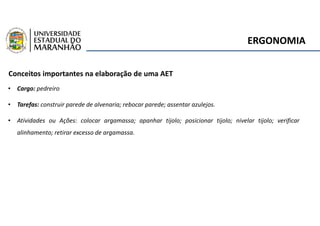 ERGONOMIA
Conceitos importantes na elaboração de uma AET
• Cargo: pedreiro
• Tarefas: construir parede de alvenaria; rebocar parede; assentar azulejos.
• Atividades ou Ações: colocar argamassa; apanhar tijolo; posicionar tijolo; nivelar tijolo; verificar
alinhamento; retirar excesso de argamassa.
 