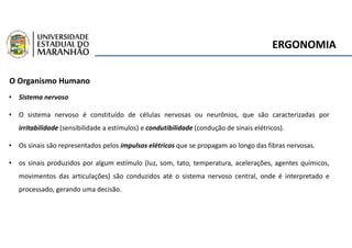 ERGONOMIA
O Organismo Humano
• Sistema nervoso
• O sistema nervoso é constituído de células nervosas ou neurônios, que são caracterizadas por
irritabilidade (sensibilidade a estímulos) e condutibilidade (condução de sinais elétricos).
• Os sinais são representados pelos impulsos elétricos que se propagam ao longo das fibras nervosas.
• os sinais produzidos por algum estímulo (luz, som, tato, temperatura, acelerações, agentes químicos,
movimentos das articulações) são conduzidos até o sistema nervoso central, onde é interpretado e
processado, gerando uma decisão.
 