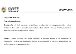 ERGONOMIA
O Organismo Humano
• Propriedades da Sinapse:
• Sentido único - Os sinais são sempre conduzidos em um só sentido, entrando pelas dendrites e saindo
pelo axônio. Uma célula pode receber sinais de várias outras, entrando pelas suas dentrites, mas só pode
transmitir para uma única (só tem um axônio).
• Fadiga - Quando utilizadas com muita frequência, as sinapses reduzem a sua capacidade de
transmissão. Estima-se que cada ligação sináptica tenha capacidade de transmitir 10.000 sinais, que
podem esgotar-se em poucos segundos.
 