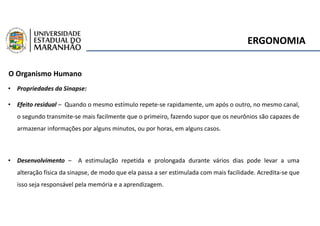 ERGONOMIA
O Organismo Humano
• Propriedades da Sinapse:
• Efeito residual – Quando o mesmo estímulo repete-se rapidamente, um após o outro, no mesmo canal,
o segundo transmite-se mais facilmente que o primeiro, fazendo supor que os neurônios são capazes de
armazenar informações por alguns minutos, ou por horas, em alguns casos.
• Desenvolvimento – A estimulação repetida e prolongada durante vários dias pode levar a uma
alteração física da sinapse, de modo que ela passa a ser estimulada com mais facilidade. Acredita-se que
isso seja responsável pela memória e a aprendizagem.
 