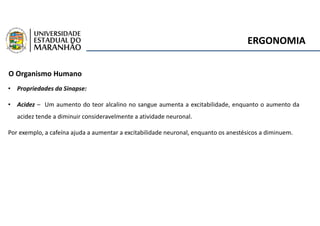 ERGONOMIA
O Organismo Humano
• Propriedades da Sinapse:
• Acidez – Um aumento do teor alcalino no sangue aumenta a excitabilidade, enquanto o aumento da
acidez tende a diminuir consideravelmente a atividade neuronal.
Por exemplo, a cafeína ajuda a aumentar a excitabilidade neuronal, enquanto os anestésicos a diminuem.
 