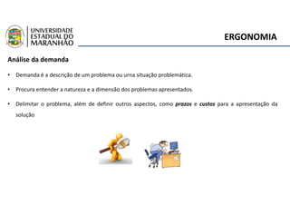 ERGONOMIA
Análise da demanda
• Demanda é a descrição de um problema ou urna situação problemática.
• Procura entender a natureza e a dimensão dos problemas apresentados.
• Delimitar o problema, além de definir outros aspectos, como prazos e custos para a apresentação da
solução
 