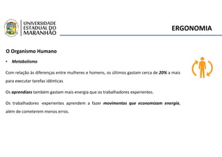 ERGONOMIA
O Organismo Humano
• Metabolismo
Com relação às diferenças entre mulheres e homens, os últimos gastam cerca de 20% a mais
para executar tarefas idênticas
Os aprendizes também gastam mais energia que os trabalhadores experientes.
Os trabalhadores ·experientes aprendem a fazer movimentos que economizam energia,
além de cometerem menos erros.
 