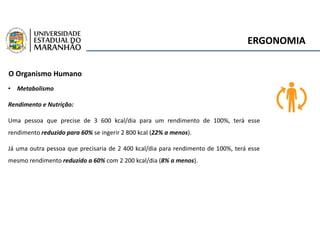 ERGONOMIA
O Organismo Humano
• Metabolismo
Rendimento e Nutrição:
Uma pessoa que precise de 3 600 kcal/dia para um rendimento de 100%, terá esse
rendimento reduzido para 60% se ingerir 2 800 kcal (22% a menos).
Já uma outra pessoa que precisaria de 2 400 kcal/dia para rendimento de 100%, terá esse
mesmo rendimento reduzido a 60% com 2 200 kcal/dia (8% a menos).
 
