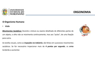 ERGONOMIA
O Organismo Humano
• Visão
Movimentos Sacádicos: Durante a leitura ou exame detalhado de diferentes partes de
um objeto, o olho não se movimenta continuamente, mas aos "pulos", de uma fixação
para outra.
As tarefas visuais, como as inspeções na indústria, são feitas em sucessivos movimentos
sacádicos. Se for necessário inspecionar mais de 4 pontos por segundo, os erros
tenderão a aumentar.
 
