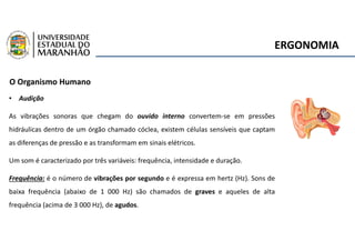 ERGONOMIA
O Organismo Humano
• Audição
As vibrações sonoras que chegam do ouvido interno convertem-se em pressões
hidráulicas dentro de um órgão chamado cóclea, existem células sensíveis que captam
as diferenças de pressão e as transformam em sinais elétricos.
Um som é caracterizado por três variáveis: frequência, intensidade e duração.
Frequência: é o número de vibrações por segundo e é expressa em hertz (Hz). Sons de
baixa frequência (abaixo de 1 000 Hz) são chamados de graves e aqueles de alta
frequência (acima de 3 000 Hz), de agudos.
 