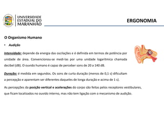 ERGONOMIA
O Organismo Humano
• Audição
Intensidade: depende da energia das oscilações e é definida em termos de potência por
unidade de área. Convencionou-se medi-las por uma unidade logarítmica chamada
decibel (dB). O ouvido humano é capaz de perceber sons de 20 a 140 dB.
Duração: é medida em segundos. Os sons de curta duração (menos de 0,1 s) dificultam
a percepção e aparentam ser diferentes daqueles de longa duração e acima de 1 s).
As percepções da posição vertical e acelerações do corpo são feitas pelos receptores vestibulares,
que ficam localizados no ouvido interno, mas não tem ligação com o mecanismo de audição.
 